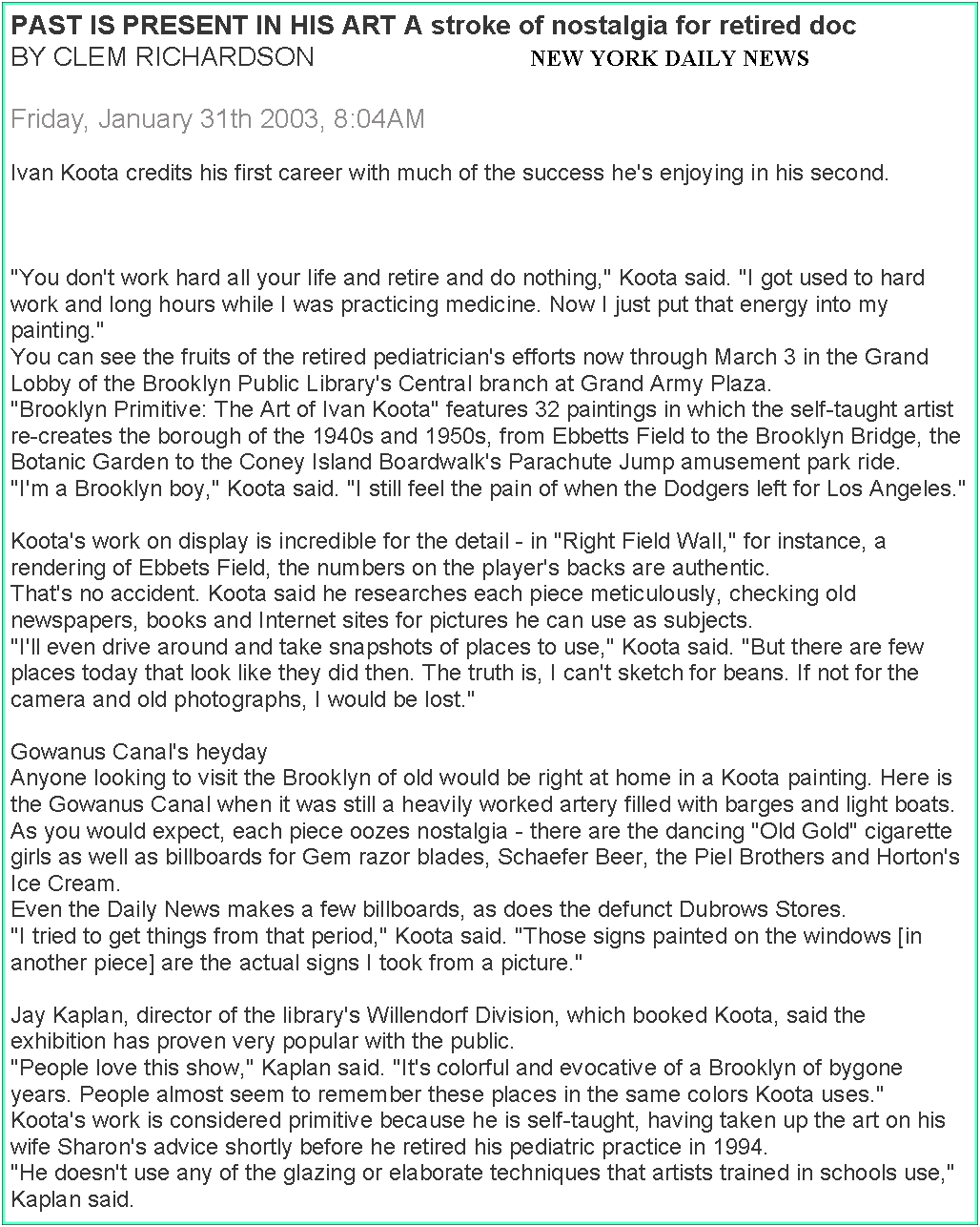Text Box: PAST IS PRESENT IN HIS ART A stroke of nostalgia for retired docBY CLEM RICHARDSON                             NEW YORK DAILY NEWSFriday, January 31th 2003, 8:04AMIvan Koota credits his first career with much of the success he's enjoying in his second."You don't work hard all your life and retire and do nothing," Koota said. "I got used to hard work and long hours while I was practicing medicine. Now I just put that energy into my painting."You can see the fruits of the retired pediatrician's efforts now through March 3 in the Grand Lobby of the Brooklyn Public Library's Central branch at Grand Army Plaza."Brooklyn Primitive: The Art of Ivan Koota" features 32 paintings in which the self-taught artist re-creates the borough of the 1940s and 1950s, from Ebbetts Field to the Brooklyn Bridge, the Botanic Garden to the Coney Island Boardwalk's Parachute Jump amusement park ride."I'm a Brooklyn boy," Koota said. "I still feel the pain of when the Dodgers left for Los Angeles."Koota's work on display is incredible for the detail - in "Right Field Wall," for instance, a rendering of Ebbets Field, the numbers on the player's backs are authentic.That's no accident. Koota said he researches each piece meticulously, checking old newspapers, books and Internet sites for pictures he can use as subjects."I'll even drive around and take snapshots of places to use," Koota said. "But there are few places today that look like they did then. The truth is, I can't sketch for beans. If not for the camera and old photographs, I would be lost."Gowanus Canal's heydayAnyone looking to visit the Brooklyn of old would be right at home in a Koota painting. Here is the Gowanus Canal when it was still a heavily worked artery filled with barges and light boats.As you would expect, each piece oozes nostalgia - there are the dancing "Old Gold" cigarette girls as well as billboards for Gem razor blades, Schaefer Beer, the Piel Brothers and Horton's Ice Cream.Even the Daily News makes a few billboards, as does the defunct Dubrows Stores."I tried to get things from that period," Koota said. "Those signs painted on the windows [in another piece] are the actual signs I took from a picture."Jay Kaplan, director of the library's Willendorf Division, which booked Koota, said the exhibition has proven very popular with the public."People love this show," Kaplan said. "It's colorful and evocative of a Brooklyn of bygone years. People almost seem to remember these places in the same colors Koota uses."Koota's work is considered primitive because he is self-taught, having taken up the art on his wife Sharon's advice shortly before he retired his pediatric practice in 1994."He doesn't use any of the glazing or elaborate techniques that artists trained in schools use," Kaplan said.